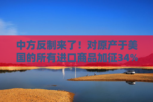 中方反制来了！对原产于美国的所有进口商品加征34%关税