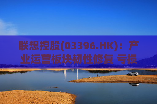 联想控股(03396.HK)：产业运营板块韧性修复 亏损大幅收窄