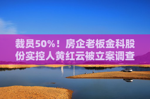 裁员50%！房企老板金科股份实控人黄红云被立案调查！