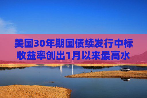 美国30年期国债续发行中标收益率创出1月以来最高水平