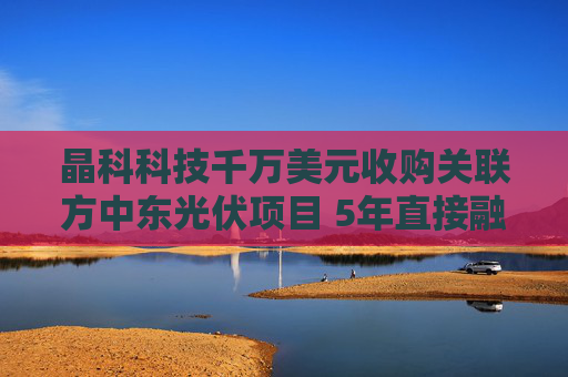 晶科科技千万美元收购关联方中东光伏项目 5年直接融资百亿资金缺口仍达120亿