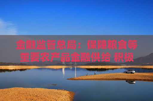 金融监管总局：保障粮食等重要农产品金融供给 积极配合地方开展粮油种植专项贷款贴息试点