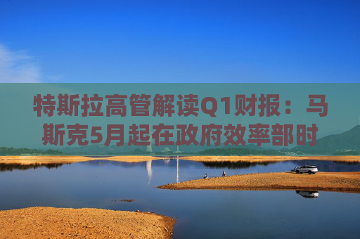 特斯拉高管解读Q1财报：马斯克5月起在政府效率部时间将“大幅减少”