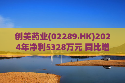 创美药业(02289.HK)2024年净利5328万元 同比增加3.78%