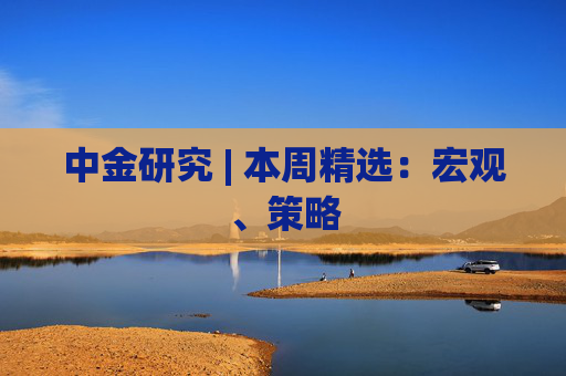 中金研究 | 本周精选：宏观、策略