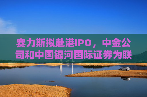 赛力斯拟赴港IPO，中金公司和中国银河国际证券为联席保荐人，计划集资156亿港元！2024年营收同比大增305.5%