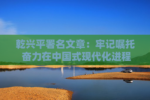 乾兴平署名文章：牢记嘱托 奋力在中国式现代化进程中展现贵州新风采