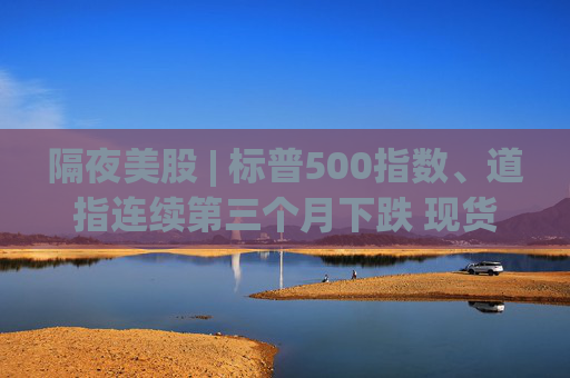 隔夜美股 | 标普500指数、道指连续第三个月下跌 现货黄金4月累计上涨5.34%