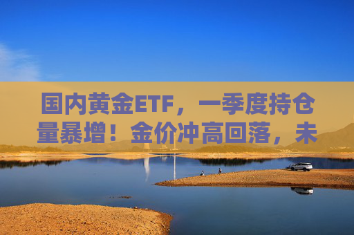国内黄金ETF，一季度持仓量暴增！金价冲高回落，未来怎么看？