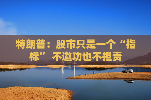 特朗普：股市只是一个“指标” 不邀功也不担责