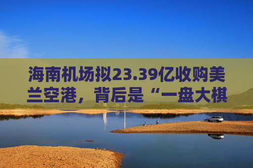 海南机场拟23.39亿收购美兰空港，背后是“一盘大棋”