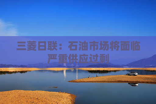 三菱日联：石油市场将面临严重供应过剩