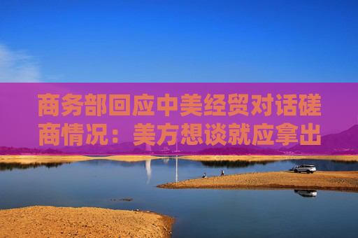 商务部回应中美经贸对话磋商情况：美方想谈就应拿出谈的诚意