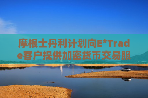 摩根士丹利计划向E*Trade客户提供加密货币交易服务