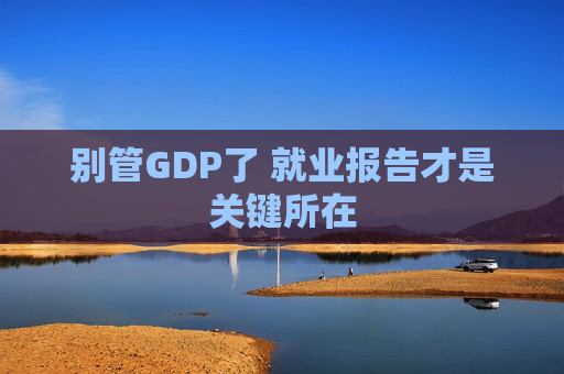 别管GDP了 就业报告才是关键所在
