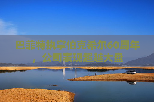巴菲特执掌伯克希尔60周年，公司表现超越大盘