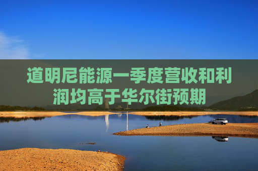 道明尼能源一季度营收和利润均高于华尔街预期