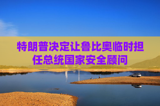 特朗普决定让鲁比奥临时担任总统国家安全顾问