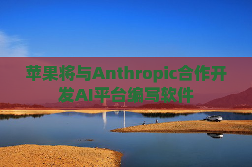 苹果将与Anthropic合作开发AI平台编写软件