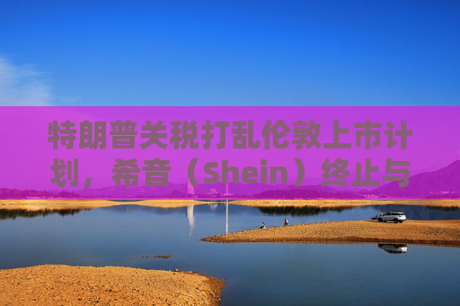 特朗普关税打乱伦敦上市计划，希音（Shein）终止与英国公关公司合作
