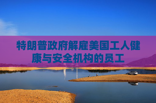 特朗普政府解雇美国工人健康与安全机构的员工