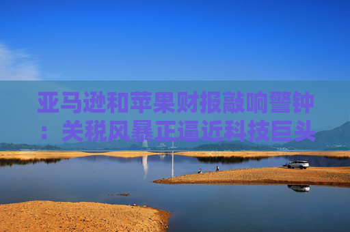 亚马逊和苹果财报敲响警钟：关税风暴正逼近科技巨头