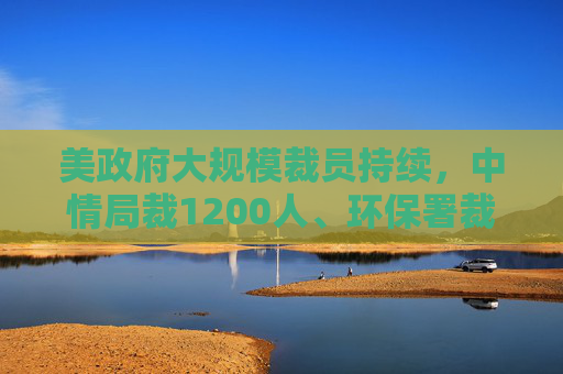 美政府大规模裁员持续，中情局裁1200人、环保署裁减员工至45年来最低水平