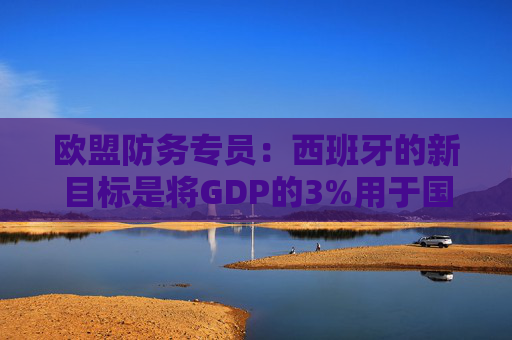 欧盟防务专员：西班牙的新目标是将GDP的3%用于国防