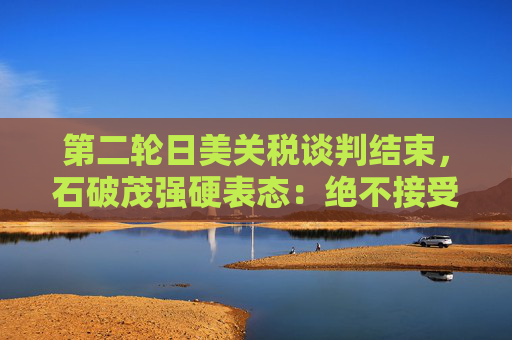 第二轮日美关税谈判结束，石破茂强硬表态：绝不接受对汽车加征关税