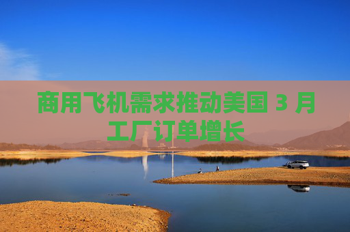 商用飞机需求推动美国 3 月工厂订单增长