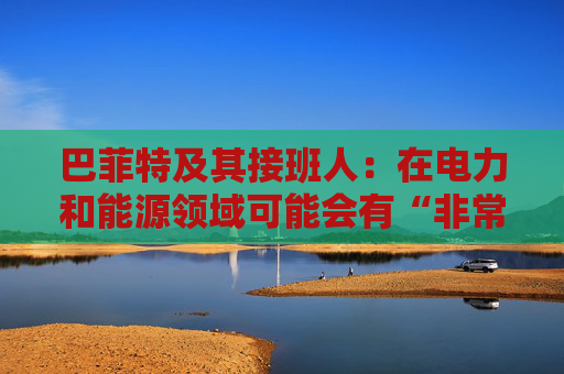 巴菲特及其接班人：在电力和能源领域可能会有“非常重要的投资机会”