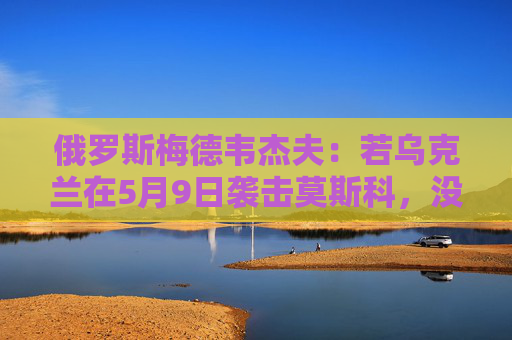 俄罗斯梅德韦杰夫：若乌克兰在5月9日袭击莫斯科，没人能保证基辅安全