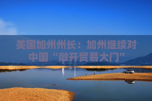 美国加州州长：加州继续对中国“敞开贸易大门”