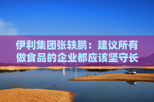 伊利集团张轶鹏：建议所有做食品的企业都应该坚守长期主义