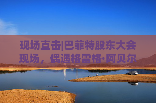 现场直击|巴菲特股东大会现场，偶遇格雷格·阿贝尔