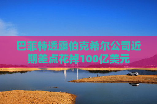巴菲特透露伯克希尔公司近期差点花掉100亿美元