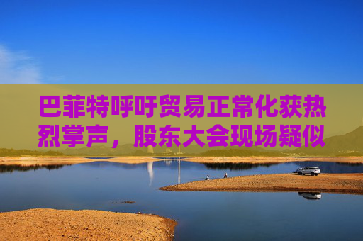 巴菲特呼吁贸易正常化获热烈掌声，股东大会现场疑似“批评”特朗普