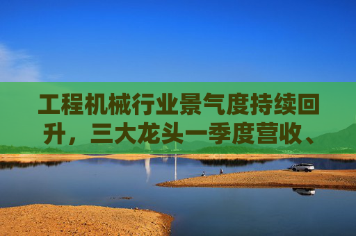 工程机械行业景气度持续回升，三大龙头一季度营收、净利双增