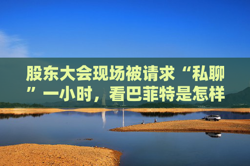 股东大会现场被请求“私聊”一小时，看巴菲特是怎样婉拒的