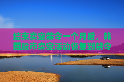 结束卖空禁令一个月后，韩国股市卖空活动恢复到禁令开始前的水平