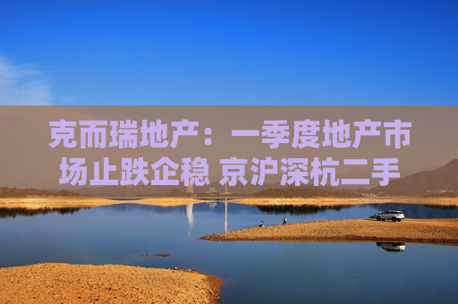 克而瑞地产：一季度地产市场止跌企稳 京沪深杭二手房市场成交同比增17%