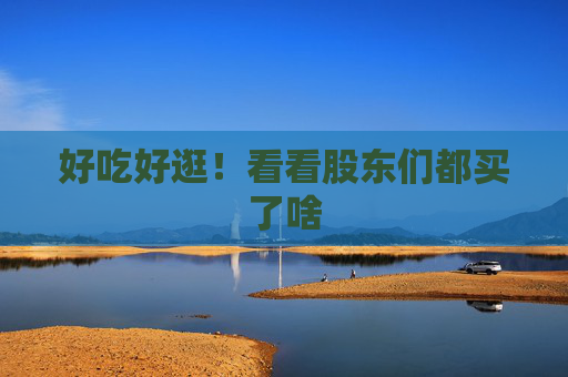 好吃好逛！看看股东们都买了啥