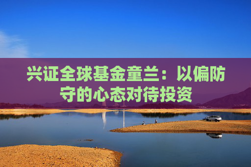 兴证全球基金童兰：以偏防守的心态对待投资