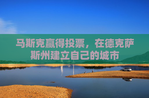 马斯克赢得投票，在德克萨斯州建立自己的城市
