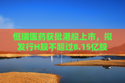 恒瑞医药获批港股上市，拟发行H股不超过8.15亿股