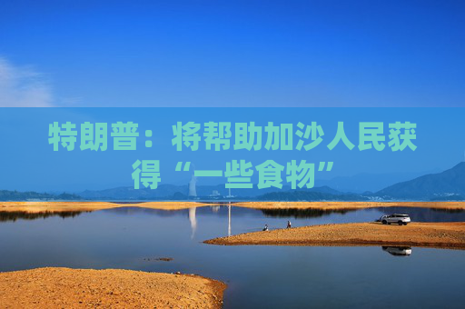特朗普：将帮助加沙人民获得“一些食物”