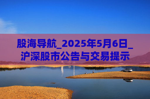 股海导航_2025年5月6日_沪深股市公告与交易提示