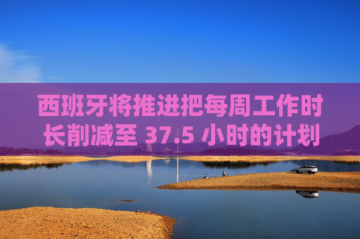 西班牙将推进把每周工作时长削减至 37.5 小时的计划