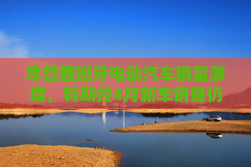 尽管西班牙电动汽车销量激增，特斯拉4月新车销量仍下滑36%