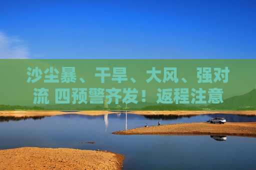 沙尘暴、干旱、大风、强对流 四预警齐发！返程注意啦！